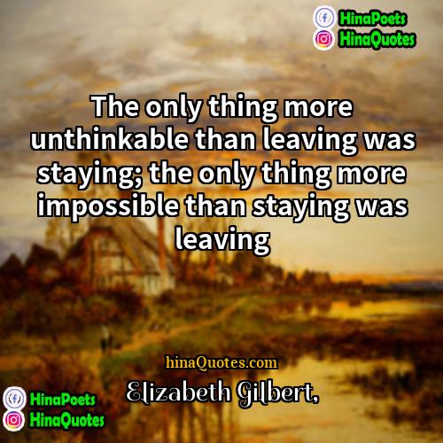 Elizabeth Gilbert Quotes | The only thing more unthinkable than leaving